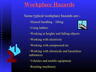 Workplace Hazards
Some typical workplace hazards are:-
–Manual handling – lifting
–Using ladders
–Working at heights and falling objects
–Working with electricity
–Working with compressed air
–Working with chemicals and hazardous
substances
–Vehicles and mobile equipment
–Rotating machinery
 