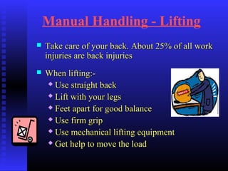 Manual Handling - Lifting
 Take care of your back. About 25% of all workTake care of your back. About 25% of all work
injuries are back injuriesinjuries are back injuries
 When lifting:-When lifting:-
 Use straight backUse straight back
 Lift with your legsLift with your legs
 Feet apart for good balanceFeet apart for good balance
 Use firm gripUse firm grip
 Use mechanical lifting equipmentUse mechanical lifting equipment
 Get help to move the loadGet help to move the load
 