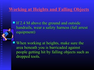 Working at Heights and Falling Objects
 If 2.4 M above the ground and outsideIf 2.4 M above the ground and outside
handrails, wear a safety harness (fall arresthandrails, wear a safety harness (fall arrest
equipment)equipment)
 When working at heights, make sure theWhen working at heights, make sure the
area beneath you is barricaded againstarea beneath you is barricaded against
people getting hit by falling objects such aspeople getting hit by falling objects such as
dropped tools.dropped tools.
 