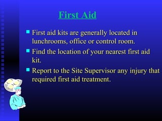 First Aid
 First aid kits are generally located inFirst aid kits are generally located in
lunchrooms, office or control room.lunchrooms, office or control room.
 Find the location of your nearest first aidFind the location of your nearest first aid
kit.kit.
 Report to the Site Supervisor any injury thatReport to the Site Supervisor any injury that
required first aid treatmentrequired first aid treatment..
 