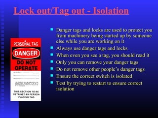 Lock out/Tag out - Isolation
 Danger tags and locks are used to protect youDanger tags and locks are used to protect you
from machinery being started up by someonefrom machinery being started up by someone
else while you are working on itelse while you are working on it
 Always use danger tags and locksAlways use danger tags and locks
 When even you see a tag, you should read itWhen even you see a tag, you should read it
 Only you can remove your danger tagsOnly you can remove your danger tags
 Do not remove other people’s danger tagsDo not remove other people’s danger tags
 Ensure the correct switch is isolatedEnsure the correct switch is isolated
 Test by trying to restart to ensure correctTest by trying to restart to ensure correct
isolationisolation
 