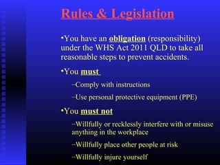 Rules & Legislation
•You have an obligation (responsibility)
under the WHS Act 2011 QLD to take all
reasonable steps to prevent accidents.
•You must
–Comply with instructions
–Use personal protective equipment (PPE)
•You must not
–Willfully or recklessly interfere with or misuse
anything in the workplace
–Willfully place other people at risk
–Willfully injure yourself
 