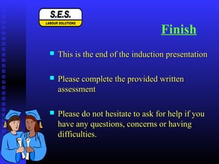 Finish
 This is the end of the induction presentationThis is the end of the induction presentation
 Please complete the provided writtenPlease complete the provided written
assessmentassessment
 Please do not hesitate to ask for help if youPlease do not hesitate to ask for help if you
have any questions, concerns or havinghave any questions, concerns or having
difficulties.difficulties.
 