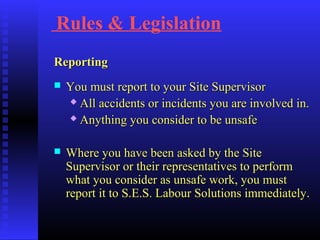 Rules & Legislation
ReportingReporting
 You must report to your Site SupervisorYou must report to your Site Supervisor
 All accidents or incidents you are involved in.All accidents or incidents you are involved in.
 Anything you consider to be unsafeAnything you consider to be unsafe
 Where you have been asked by the SiteWhere you have been asked by the Site
Supervisor or their representatives to performSupervisor or their representatives to perform
what you consider as unsafe work, you mustwhat you consider as unsafe work, you must
report it to S.E.S. Labour Solutions immediately.report it to S.E.S. Labour Solutions immediately.
 