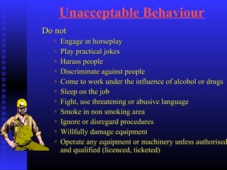 Unacceptable Behaviour
Do notDo not
Engage in horseplayEngage in horseplay
Play practical jokesPlay practical jokes
Harass peopleHarass people
Discriminate against peopleDiscriminate against people
Come to work under the influence of alcohol or drugsCome to work under the influence of alcohol or drugs
Sleep on the jobSleep on the job
Fight, use threatening or abusive languageFight, use threatening or abusive language
Smoke in non smoking areaSmoke in non smoking area
Ignore or disregard proceduresIgnore or disregard procedures
Willfully damage equipmentWillfully damage equipment
Operate any equipment or machinery unless authorisedOperate any equipment or machinery unless authorised
and qualified (licenced, ticketed)and qualified (licenced, ticketed)
 