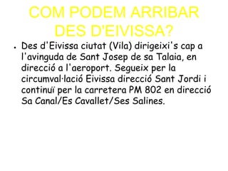 COM PODEM ARRIBAR
DES D'EIVISSA?
● Des d'Eivissa ciutat (Vila) dirigeixi's cap a
l'avinguda de Sant Josep de sa Talaia, en
direcció a l'aeroport. Segueix per la
circumval·lació Eivissa direcció Sant Jordi i
continuï per la carretera PM 802 en direcció
Sa Canal/Es Cavallet/Ses Salines.
 