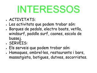 INTERESSOS
● ACTIVITATS:
● Les activitats que podem trobar són:
● Barques de pedals, electro boats, vetlla,
windsurf, paddle surf, caones, escola de
bussej.
● SERVEIS:
● Els serveis que podem trobar són:
● Hamaques, ombrel·les, restaurants i bars,
massatgista, botigues, dutxes, socorristes.
 