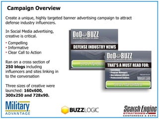 In Social Media advertising, creative is critical. Compelling Informative  Clear Call to Action Ran on a cross section of  250 blogs  including influencers and sites linking in to the conversation Three sizes of creative were launched:  160x600, 300x250 and 728x90. Create a unique, highly targeted banner advertising campaign to attract defense industry influencers. Campaign Overview 