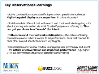 Key Observations/Learnings Active conversations about specific topics attract passionate audiences.  Highly targeted display ads can perform  in this environment Social search is different that web search and traditional site-targeting – it’s about sourcing information via what “trusted” people are referring to.  This can get you closer to a “search” like intent. Influencers and their network relationships  – the nature of linking connections matter when it comes to ad performance. Sites that connect to each other around specific topics are key targets. Conversations offer a new window in analyzing user psychology and intent – the  nature of conversation can impact ad performance  (e.g. higher CTRs on conversations that were politically conservative) 