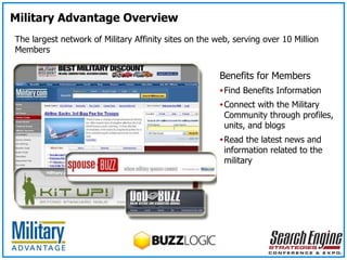 The largest network of Military Affinity sites on the web, serving over 10 Million Members Benefits for Members Find Benefits Information Connect with the Military Community through profiles, units, and blogs Read the latest news and information related to the military Military Advantage Overview 