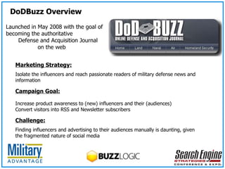 Marketing Strategy: Isolate the influencers and reach passionate readers of military defense news and information Campaign Goal:   Increase product awareness to (new) influencers and their (audiences) Convert visitors into RSS and Newsletter subscribers Challenge: Finding influencers and advertising to their audiences manually is daunting, given the fragmented nature of social media Launched in May 2008 with the goal of becoming the authoritative  Defense and Acquisition Journal  on the web DoDBuzz Overview 