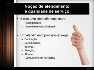 Noção de atendimento
e qualidade de serviço
• Existe uma clara diferença entre:
– “Atendimento”
– “Atendimento profissional”
• Um atendimento profissional exige:
– Dedicação,
– Sensibilidade,
– Esforço,
– Atenção,
– Atitude
– Comportamento correctos.
 