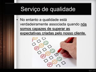 Serviço de qualidade
• No entanto a qualidade está
verdadeiramente associada quando nós
somos capazes de superar as
expectativas criadas pelo nosso cliente.
 
