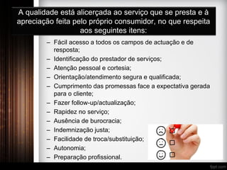 A qualidade está alicerçada ao serviço que se presta e à
apreciação feita pelo próprio consumidor, no que respeita
aos seguintes itens:
– Fácil acesso a todos os campos de actuação e de
resposta;
– Identificação do prestador de serviços;
– Atenção pessoal e cortesia;
– Orientação/atendimento segura e qualificada;
– Cumprimento das promessas face a expectativa gerada
para o cliente;
– Fazer follow-up/actualização;
– Rapidez no serviço;
– Ausência de burocracia;
– Indemnização justa;
– Facilidade de troca/substituição;
– Autonomia;
– Preparação profissional.
 