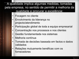 A qualidade implica algumas medidas, tomadas
pela empresa, no sentido de permitir a melhoria da
qualidade e procurar a excelência:
• Focagem no cliente
• Envolvimento da liderança no
projecto/atendimento
• Participação global de toda a equipa empresarial
• Concentração nos processos e nos clientes
• Gestão fundamentada nos sistemas
• Melhoria contínua
• Tomada de decisões baseada em factos e dados
validados
• Relações mutuamente benéficas com os
fornecedores
 