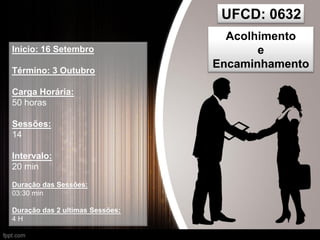 UFCD: 0632
Acolhimento
e
Encaminhamento
Inicio: 16 Setembro
Término: 3 Outubro
Carga Horária:
50 horas
Sessões:
14
Intervalo:
20 min
Duração das Sessões:
03:30 min
Duração das 2 ultimas Sessões:
4 H
 