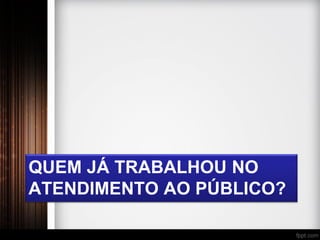 QUEM JÁ TRABALHOU NO
ATENDIMENTO AO PÚBLICO?
 