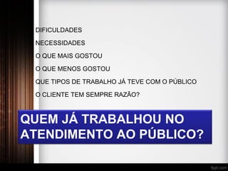 QUEM JÁ TRABALHOU NO
ATENDIMENTO AO PÚBLICO?
DIFICULDADES
NECESSIDADES
O QUE MAIS GOSTOU
O QUE MENOS GOSTOU
QUE TIPOS DE TRABALHO JÁ TEVE COM O PÚBLICO
O CLIENTE TEM SEMPRE RAZÃO?
 