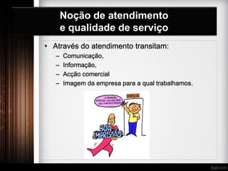 Noção de atendimento
e qualidade de serviço
• Através do atendimento transitam:
– Comunicação,
– Informação,
– Acção comercial
– Imagem da empresa para a qual trabalhamos.
 
