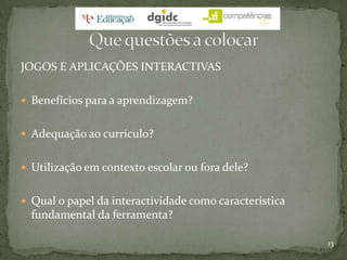 JOGOS E APLICAÇÕES INTERACTIVASBenefícios para a aprendizagem?Adequação ao currículo?Utilização em contexto escolar ou fora dele?Qual o papel da interactividade como característica fundamental da ferramenta?13Que questões a colocar