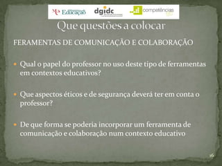 FERAMENTAS DE COMUNICAÇÃO E COLABORAÇÃOQual o papel do professor no uso deste tipo de ferramentas em contextos educativos?Que aspectos éticos e de segurança deverá ter em conta o professor?De que forma se poderia incorporar um ferramenta de comunicação e colaboração num contexto educativo16Que questões a colocar