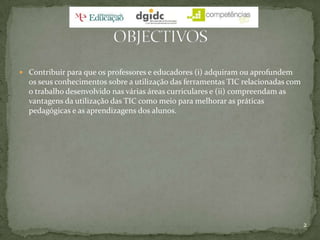 Contribuir para que os professores e educadores (i) adquiram ou aprofundem os seus conhecimentos sobre a utilização das ferramentas TIC relacionadas com o trabalho desenvolvido nas várias áreas curriculares e (ii) compreendam as vantagens da utilização das TIC como meio para melhorar as práticas pedagógicas e as aprendizagens dos alunos.2OBJECTIVOS
