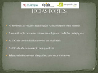 As ferramentas/recursos tecnológicos não são um fim em si mesmosA sua utilização deve estar intimamente ligada a condições pedagógicasAs TIC não devem funcionar como um receituárioAs TIC não são nem solução nem problemaSelecção de ferramentas adequadas a contextos educativos3IDEIAS FORTES