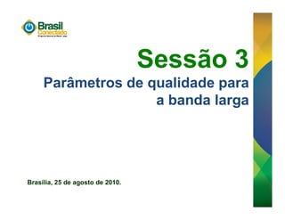 Sessão 3
     Parâmetros de qualidade para
                    a banda larga




Brasília, 25 de agosto de 2010.
 
