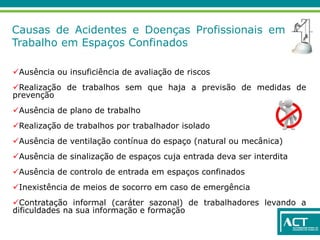 Causas de Acidentes e Doenças Profissionais em
Trabalho em Espaços Confinados
Ausência ou insuficiência de avaliação de riscos
Realização de trabalhos sem que haja a previsão de medidas de
prevenção
Ausência de plano de trabalho
Realização de trabalhos por trabalhador isolado
Ausência de ventilação contínua do espaço (natural ou mecânica)
Ausência de sinalização de espaços cuja entrada deva ser interdita
Ausência de controlo de entrada em espaços confinados
Inexistência de meios de socorro em caso de emergência
Contratação informal (caráter sazonal) de trabalhadores levando a
dificuldades na sua informação e formação
 