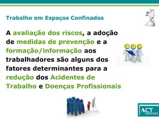 Trabalho em Espaços Confinados
A avaliação dos riscos, a adoção
de medidas de prevenção e a
formação/informação aos
trabalhadores são alguns dos
fatores determinantes para a
redução dos Acidentes de
Trabalho e Doenças Profissionais
 