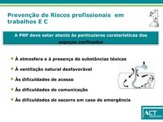 Prevenção de Riscos profissionais em
trabalhos E C
A PRP deve estar atenta às particulares caraterísticas dos
espaços confinados
• À atmosfera e à presença de substâncias tóxicas
• À ventilação natural desfavorável
• Às dificuldades de acesso
• Às dificuldades de comunicação
• Às dificuldades de socorro em caso de emergência
 