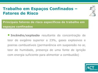 Trabalho em Espaços Confinados –
Fatores de Risco
Principais fatores de risco específicos de trabalho em
espaços confinados
• Incêndio/explosão resultante da concentração de
teor de oxigénio superior a 23%, gases explosivos e
poeiras combustíveis (permanência em suspensão no ar,
teor de humidade, presença de uma fonte de ignição
com energia suficiente para alimentar a combustão)
 