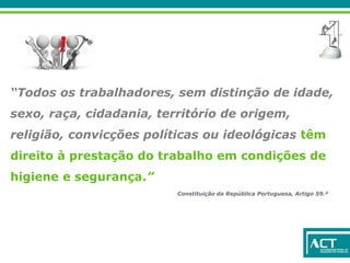 “Todos os trabalhadores, sem distinção de idade,
sexo, raça, cidadania, território de origem,
religião, convicções políticas ou ideológicas têm
direito à prestação do trabalho em condições de
higiene e segurança.”
Constituição da República Portuguesa, Artigo 59.º
 