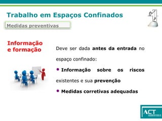 Trabalho em Espaços Confinados
Medidas preventivas
Deve ser dada antes da entrada no
espaço confinado:
• Informação sobre os riscos
existentes e sua prevenção
• Medidas corretivas adequadas
Informação
e formação
 