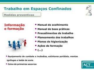 Trabalho em Espaços Confinados
Medidas preventivas
Informação
e formação
• Manual de acolhimento
• Manual de boas práticas
• Procedimentos de trabalho
• Planeamento dos trabalhos
• Planos de higienização
• Ações de formação
• (...)
• Equipamento de combate a incêndios, extintores portáteis, mantas
ignífugas e balde de areia
• Caixa de primeiros socorros
 