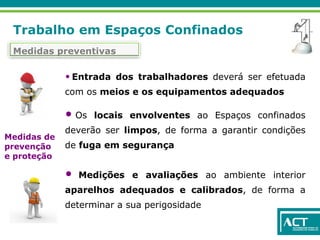 Trabalho em Espaços Confinados
Medidas preventivas
• Entrada dos trabalhadores deverá ser efetuada
com os meios e os equipamentos adequados
• Os locais envolventes ao Espaços confinados
deverão ser limpos, de forma a garantir condições
de fuga em segurança
• Medições e avaliações ao ambiente interior
aparelhos adequados e calibrados, de forma a
determinar a sua perigosidade
Medidas de
prevenção
e proteção
 