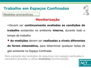 Trabalho em Espaços Confinados
Medidas preventivas
• Devem ser continuamente avaliadas as condições de
trabalho existentes no ambiente interno, durante todo o
tempo de trabalho
• As medições devem ser realizadas a níveis diferentes
de forma sistemática, para determinar qualquer bolsa de
gás existente no Espaço Confinado
Monitorização
Para avaliação das condições de segurança nos espaços confinados é
necessário proceder a várias medições/monitorizações
 