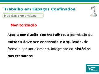 Trabalho em Espaços Confinados
Medidas preventivas
Monitorização
Após a conclusão dos trabalhos, a permissão de
entrada deve ser encerrada e arquivada, de
forma a ser um elemento integrante do histórico
dos trabalhos
 