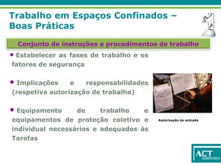 Trabalho em Espaços Confinados –
Boas Práticas
Conjunto de instruções e procedimentos de trabalho
• Estabelecer as fases de trabalho e os
fatores de segurança
• Implicações e responsabilidades
(respetiva autorização de trabalho)
• Equipamento de trabalho e
equipamentos de proteção coletivo e
individual necessários e adequados às
Tarefas
Autorização de entrada
Autorização de entrada
 
