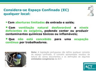 Considera-se Espaço Confinado (EC)
qualquer local:
• Com aberturas limitadas de entrada e saída;
• Com ventilação natural desfavorável e níveis
deficientes de oxigénio, podendo conter ou produzir
contaminantes químicos tóxicos ou inflamáveis;
• Que não está concebido para uma ocupação
contínua por trabalhadores.
Nota: A legislação portuguesa não define qualquer conceito
de espaço confinado. O conceito apresentado resultou da
leitura de vários documentos e as definições de algumas
entidades congéneres da ACT.
 