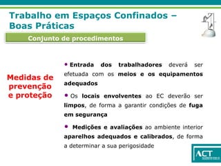 Conjunto de procedimentos
Trabalho em Espaços Confinados –
Boas Práticas
Medidas de
prevenção
e proteção
• Entrada dos trabalhadores deverá ser
efetuada com os meios e os equipamentos
adequados
• Os locais envolventes ao EC deverão ser
limpos, de forma a garantir condições de fuga
em segurança
• Medições e avaliações ao ambiente interior
aparelhos adequados e calibrados, de forma
a determinar a sua perigosidade
 