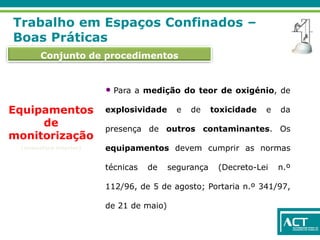 Conjunto de procedimentos
Trabalho em Espaços Confinados –
Boas Práticas
Equipamentos
de
monitorização
(atmosfera interior)
• Para a medição do teor de oxigénio, de
explosividade e de toxicidade e da
presença de outros contaminantes. Os
equipamentos devem cumprir as normas
técnicas de segurança (Decreto-Lei n.º
112/96, de 5 de agosto; Portaria n.º 341/97,
de 21 de maio)
 