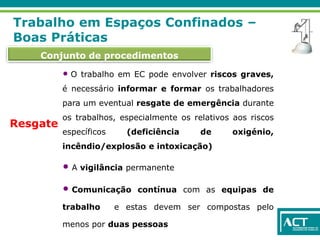 Conjunto de procedimentos
Trabalho em Espaços Confinados –
Boas Práticas
Resgate
• O trabalho em EC pode envolver riscos graves,
é necessário informar e formar os trabalhadores
para um eventual resgate de emergência durante
os trabalhos, especialmente os relativos aos riscos
específicos (deficiência de oxigénio,
incêndio/explosão e intoxicação)
• A vigilância permanente
• Comunicação contínua com as equipas de
trabalho e estas devem ser compostas pelo
menos por duas pessoas
 