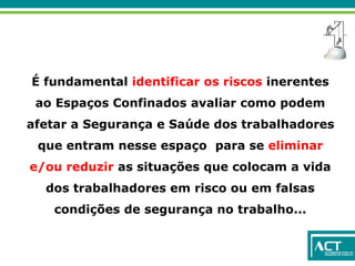 É fundamental identificar os riscos inerentes
ao Espaços Confinados avaliar como podem
afetar a Segurança e Saúde dos trabalhadores
que entram nesse espaço, para se eliminar
e/ou reduzir as situações que colocam a vida
dos trabalhadores em risco ou em falsas
condições de segurança no trabalho...
 