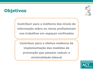 Objetivos
Contribuir para a melhoria dos níveis de
informação sobre os riscos profissionais
nos trabalhos em espaços confinados
Contribuir para a efetiva melhoria da
implementação das medidas de
prevenção que possam reduzir a
sinistralidade laboral
 