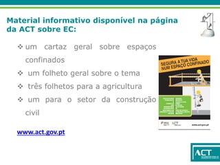 Material informativo disponível na página
da ACT sobre EC:
 um cartaz geral sobre espaços
confinados
 um folheto geral sobre o tema
 três folhetos para a agricultura
 um para o setor da construção
civil
www.act.gov.pt
 