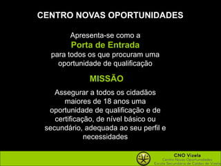 CENTRO NOVAS OPORTUNIDADESApresenta-se como a Porta de Entrada para todos os que procuram uma oportunidade de qualificaçãoMISSÃOAssegurar a todos os cidadãos maiores de 18 anos uma oportunidade de qualificação e de certificação, de nível básico ou secundário, adequada ao seu perfil e necessidades