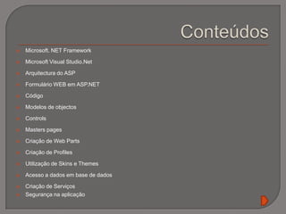 ConteúdosMicrosoft. NET Framework Microsoft Visual Studio.NetArquitectura do ASP Formulário WEB em ASP.NET Código Modelos de objectos ControlsMasterspagesCriação de Web PartsCriação de ProfilesUtilização de Skins e ThemesAcesso a dados em base de dadosCriação de Serviços Segurança na aplicação 