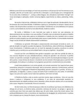 biblioteca,mercê da nova tecnologia um local mais prazenteiro e útil porque dá mais ferramentas ao seu
utilizador, abre-lhe um mundo novo e permite-lhe a interação e a comunicação com o inimaginável de
há uns anos atrás. A biblioteca “... começa a editar blogues. Aos utilizadores é permitido ‘interagir’ com
novas tecnologias e aplicações, manter conversas digitais, experimentar os vídeos, podcasting, média,
etc.”

         Na escola e hoje em dia, a biblioteca continua a ser o lugar da quietude e da descoberta, mas as
ferramentas são muito diversificadas. A biblioteca superou-se, acompanhou os tempos e deixou de ser
estática. Saiu da penumbra e projetou-se na comunidade. Transformou-se numa biblioteca 2.0 e passou
a servir a comunidade de uma forma mais diversificada, moderna e célere.

        Na escola, a biblioteca é uma mais-valia que ajuda os alunos nas suas pesquisas, no
desenvolvimento das suas ideias e nas suas escolhas. É também mais um elemento de apoio ao trabalho
do professor. Este, muitas vezes apoia-se no biliotecário e trabalha com ele e também com os alunos
pondo em prática projetos que são acarinhados pelos alunos e pelas famílias. A comunidade envolvente
chega à escola através do trabalho desenvolvido na biblioteca.

        A biblioteca vai gerando informação e proporcionando comunicação tornando-se assim, um
polo de atração e um agente causador de progresso. Há conferências, vídeo-conferências, divulgação de
novos livros/autores. A biblioteca pode ser um local de exposição de quadros, esculturas ou outros
trabalhos que os membros da sua comunidade fazem e de que se orgulham. Há partilha!

         A escola que tem uma biblioteca bem gerida e equipada e que sabe tirar partido de todos os
seus recursos desperta nos seus utilizadores/alunos o desejo de aprender e de comunicar. A partilha
instala--se e permite a evolução. O sujeito passou a estar no centro da (r)evolução tecnológica o que lhe
abriu portas a novas formas de encarar o mundo.Em vez de somente informação passa a permitir-lhes
participação. Há mudança e a mudança é um progresso que permite o envolvimento da comunidade.

        A web como plataforma é, em minha opinião, um conceito excecional. Ser capaz de fazer posts,
comentários, pesquisar e armazenar informação abre os horizontes, potencia o conhecimento, estimula
a mente, dá asas à imaginação! A Plataforma disponibiliza, permite a pesquisa e a partilha. Os livros, as
publicações, as biografias, a poesia, as peças de teatro ficam à distância de uma senha. A multimédia
segue o seu percurso e ajuda a tornar tudo mais apelativo, com maior correção.

       A Plataforma facilita a vida na escola e permite resolver alguns problemas. Entra em casa dos
alunos e ajuda-os a ultrapassar os seus problemas. É um meio de comunicação excelente no
desenvolvimento do trabalho professor-aluno, deixando o último de estar sózinho com as suas dúvidas,
com o vazio. Pergunta e é esclarecido. Procura e encontra.

        Há não muitos anos, na Internet passava o vídeo de um professor que levava uma biblioteca nos
alforges de um burro, na América Latina, vencendo a teimosia do mesmo e os perigos e agruras do
caminho para levar livros aos jovens das aldeias que, de outro modo, nunca lhes teriam acesso. Este
professor/bibliotecário tinha a consciência da importância da divulgação do conhecimento e exultava
com a resposta que as crianças lhe davam, nunca esmorecendo.
 
