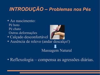 INTRODUÇÃO – Problemas nos Pés
➔ Ao nascimento:
Pé boto
Pé chato
Outras deformações
➔ Calçado desconfortável
➔ Ausência de relevo (andar descalço!)
Massagem Natural
➔
Reflexologia – compensa as agressões diárias.
 